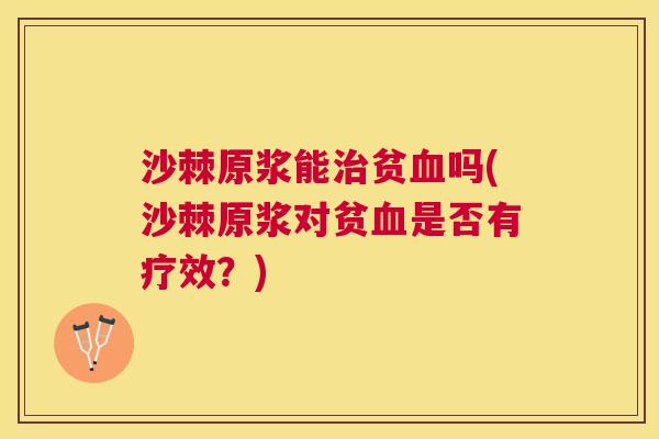 沙棘原浆能治贫血吗(沙棘原浆对贫血是否有疗效？)