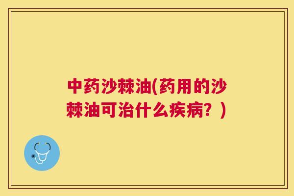 中药沙棘油(药用的沙棘油可治什么疾病？)