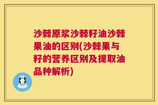 沙棘原浆沙棘籽油沙棘果油的区别(沙棘果与籽的营养区别及提取油品种解析)