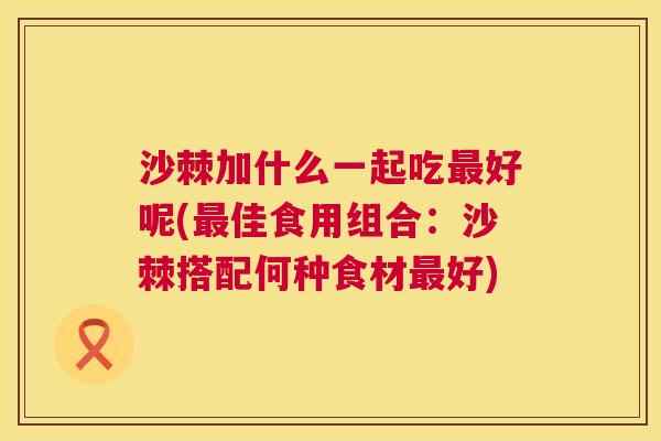 沙棘加什么一起吃最好呢(最佳食用组合：沙棘搭配何种食材最好)