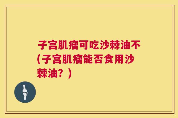 子宫肌瘤可吃沙棘油不(子宫肌瘤能否食用沙棘油？)