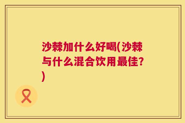 沙棘加什么好喝(沙棘与什么混合饮用最佳？)