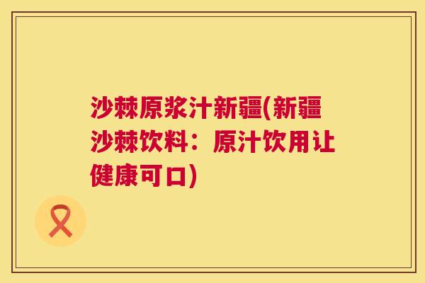 沙棘原浆汁新疆(新疆沙棘饮料：原汁饮用让健康可口)
