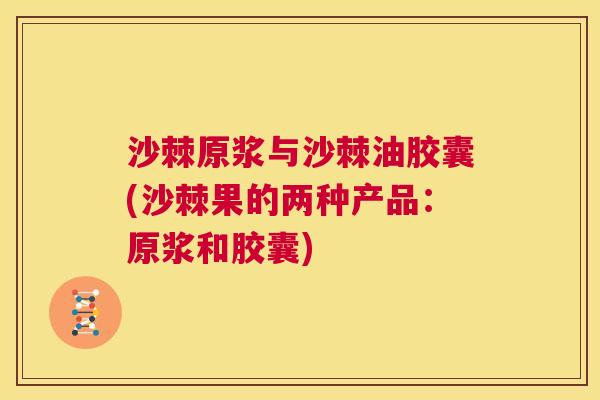 沙棘原浆与沙棘油胶囊(沙棘果的两种产品：原浆和胶囊)