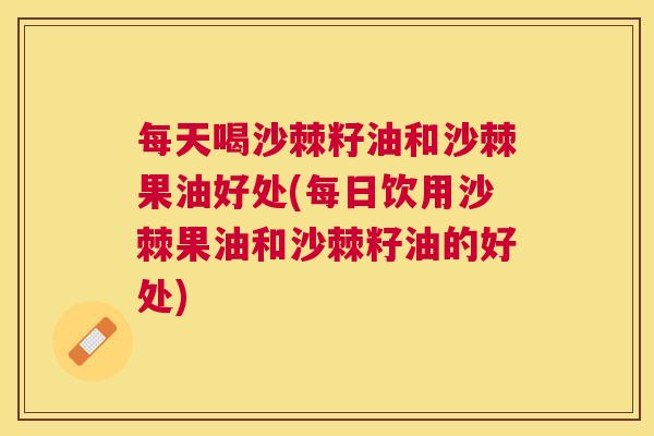 每天喝沙棘籽油和沙棘果油好处(每日饮用沙棘果油和沙棘籽油的好处)
