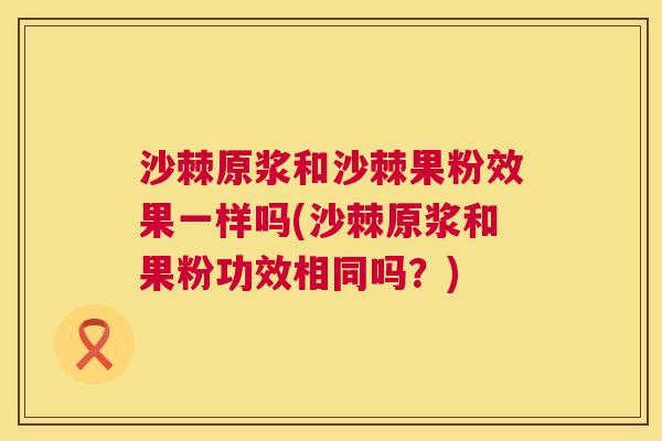 沙棘原浆和沙棘果粉效果一样吗(沙棘原浆和果粉功效相同吗？)
