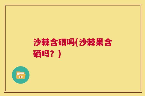 沙棘含硒吗(沙棘果含硒吗？)