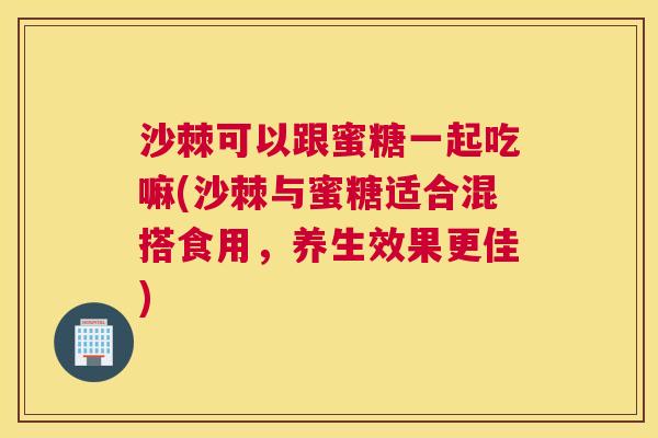 沙棘可以跟蜜糖一起吃嘛(沙棘与蜜糖适合混搭食用，养生效果更佳)