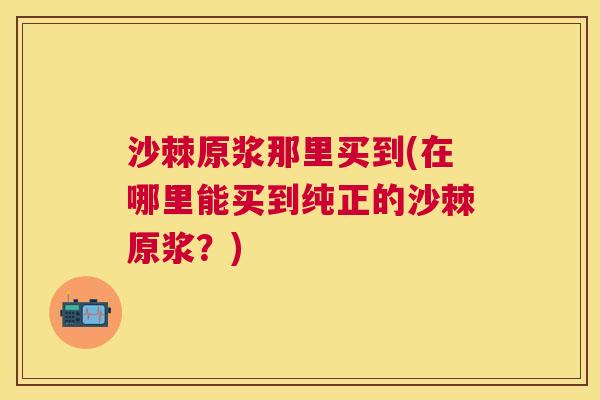 沙棘原浆那里买到(在哪里能买到纯正的沙棘原浆？)