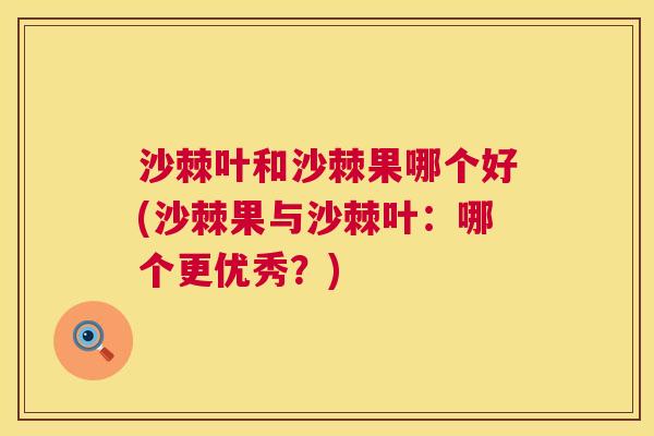 沙棘叶和沙棘果哪个好(沙棘果与沙棘叶：哪个更优秀？)