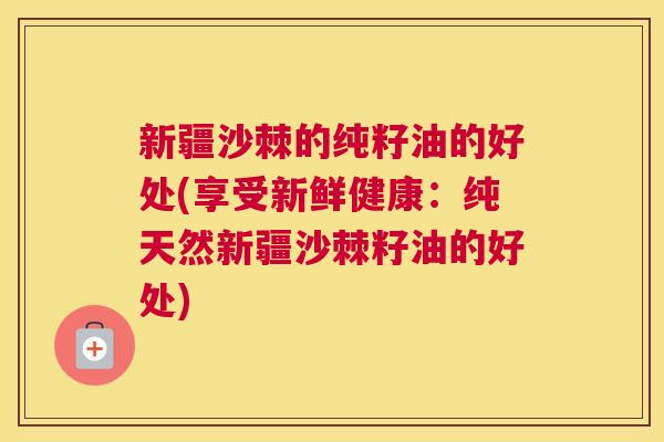 新疆沙棘的纯籽油的好处(享受新鲜健康：纯天然新疆沙棘籽油的好处)