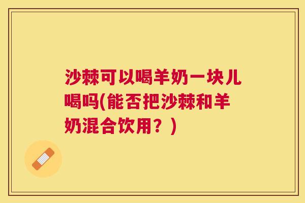 沙棘可以喝羊奶一块儿喝吗(能否把沙棘和羊奶混合饮用？)