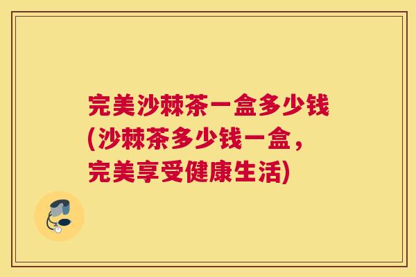 完美沙棘茶一盒多少钱(沙棘茶多少钱一盒，完美享受健康生活)