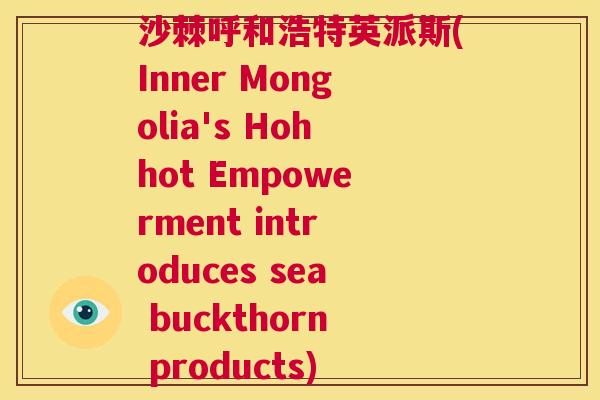 沙棘呼和浩特英派斯(Inner Mongolia's Hohhot Empowerment introduces sea buckthorn products)