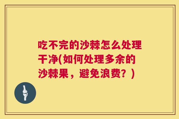 吃不完的沙棘怎么处理干净(如何处理多余的沙棘果，避免浪费？)