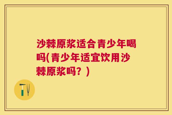 沙棘原浆适合青少年喝吗(青少年适宜饮用沙棘原浆吗？)