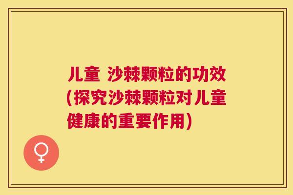 儿童 沙棘颗粒的功效(探究沙棘颗粒对儿童健康的重要作用)