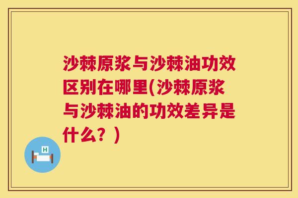 沙棘原浆与沙棘油功效区别在哪里(沙棘原浆与沙棘油的功效差异是什么？)