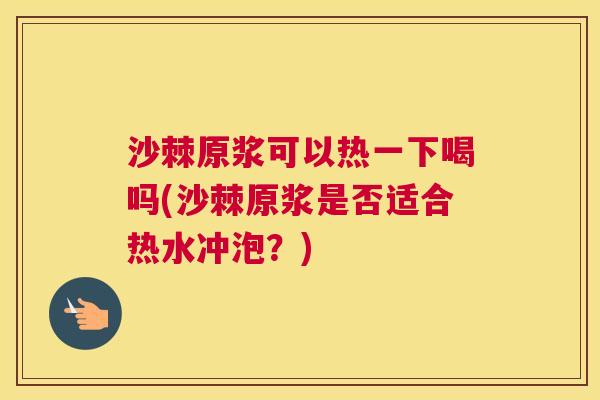 沙棘原浆可以热一下喝吗(沙棘原浆是否适合热水冲泡？)