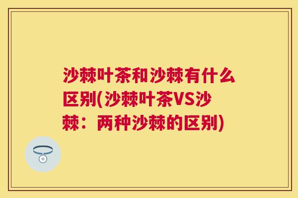 沙棘叶茶和沙棘有什么区别(沙棘叶茶VS沙棘：两种沙棘的区别)
