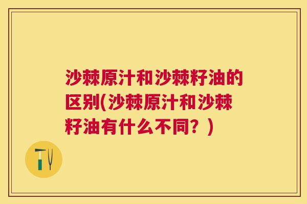 沙棘原汁和沙棘籽油的区别(沙棘原汁和沙棘籽油有什么不同？)