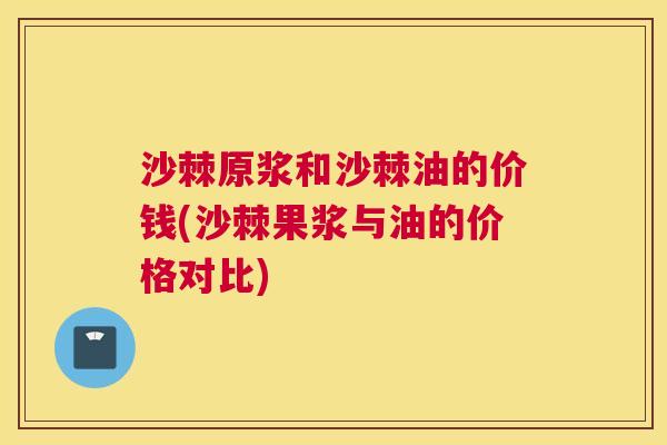 沙棘原浆和沙棘油的价钱(沙棘果浆与油的价格对比)