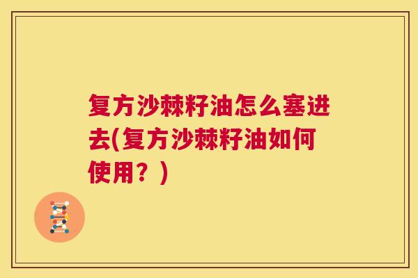 复方沙棘籽油怎么塞进去(复方沙棘籽油如何使用？)