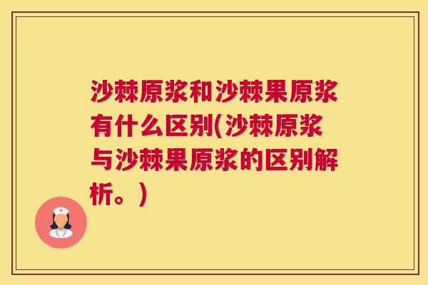 沙棘原浆和沙棘果原浆有什么区别(沙棘原浆与沙棘果原浆的区别解析。)