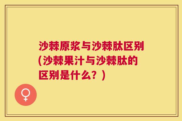 沙棘原浆与沙棘肽区别(沙棘果汁与沙棘肽的区别是什么？)