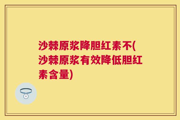 沙棘原浆降胆红素不(沙棘原浆有效降低胆红素含量)