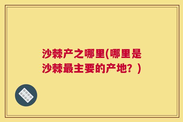 沙棘产之哪里(哪里是沙棘最主要的产地？)