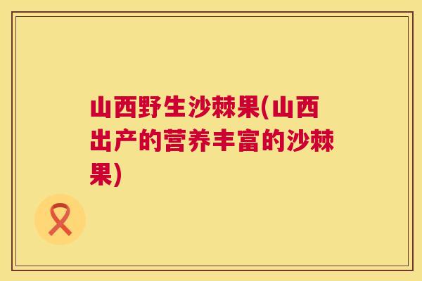 山西野生沙棘果(山西出产的营养丰富的沙棘果)