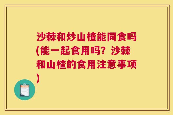 沙棘和炒山楂能同食吗(能一起食用吗？沙棘和山楂的食用注意事项)