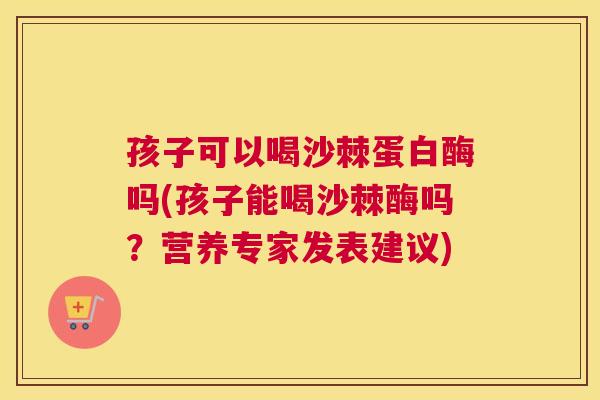 孩子可以喝沙棘蛋白酶吗(孩子能喝沙棘酶吗？营养专家发表建议)