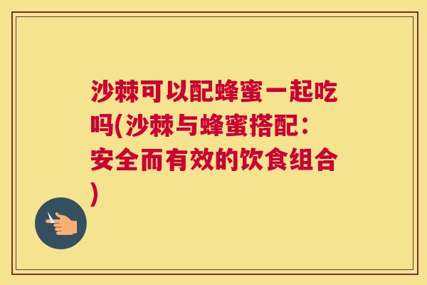 沙棘可以配蜂蜜一起吃吗(沙棘与蜂蜜搭配：安全而有效的饮食组合)