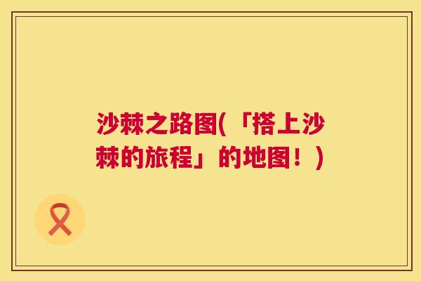 沙棘之路图(「搭上沙棘的旅程」的地图！)