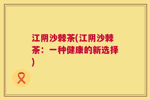 江阴沙棘茶(江阴沙棘茶：一种健康的新选择)
