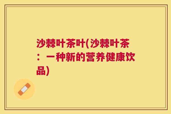 沙棘叶茶叶(沙棘叶茶：一种新的营养健康饮品)