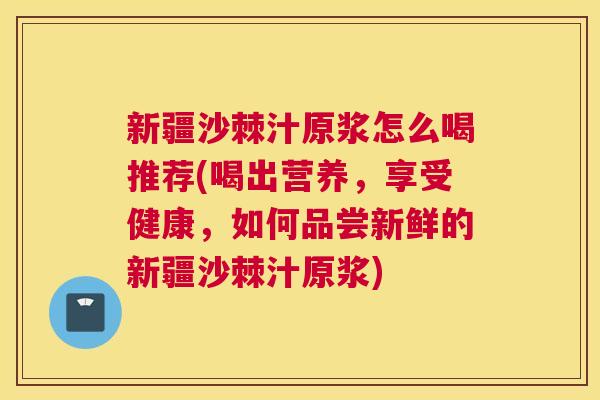 新疆沙棘汁原浆怎么喝推荐(喝出营养,享受健康,如何品尝新鲜的新疆沙棘汁原浆) 新疆沙棘汁原浆怎么喝推荐(喝出营养,享受健康,如何品尝新鲜的新疆沙棘汁原浆)