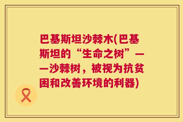 巴基斯坦沙棘木(巴基斯坦的“生命之树”——沙棘树,被视为抗贫困和改善环境的利器) 巴基斯坦沙棘木(巴基斯坦的“生命之树”——沙棘树,被视为抗贫困和改善环境的利器)
