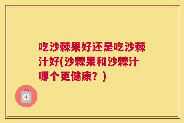 吃沙棘果好还是吃沙棘汁好(沙棘果和沙棘汁哪个更健康？)