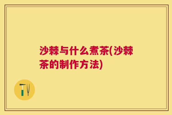 沙棘与什么煮茶(沙棘茶的制作方法)