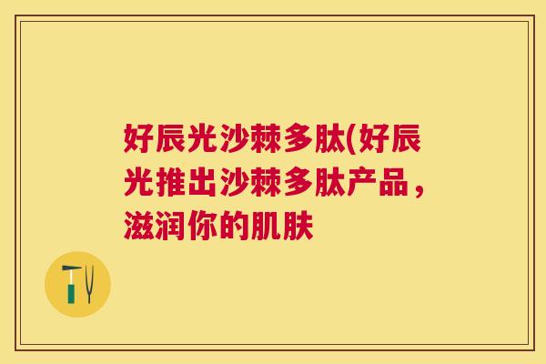 好辰光沙棘多肽(好辰光推出沙棘多肽产品，滋润你的肌肤
