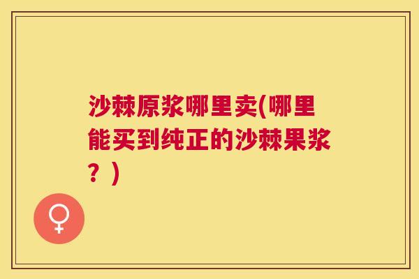 沙棘原浆哪里卖(哪里能买到纯正的沙棘果浆？)