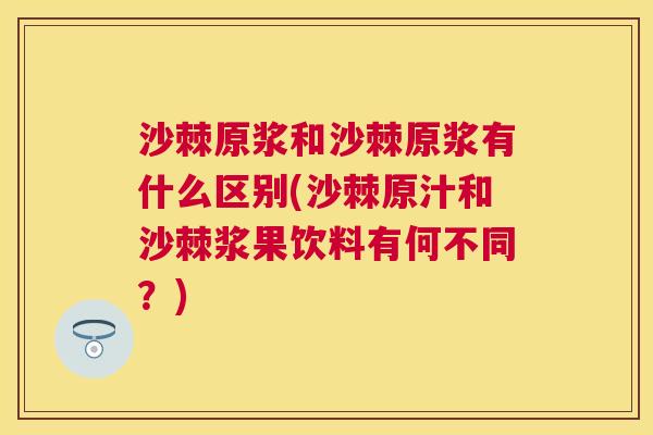 沙棘原浆和沙棘原浆有什么区别(沙棘原汁和沙棘浆果饮料有何不同？)
