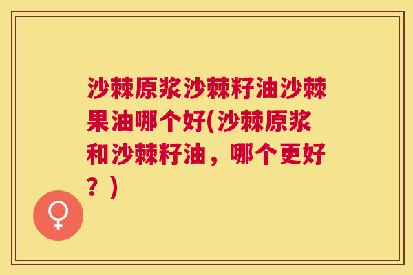 沙棘原浆沙棘籽油沙棘果油哪个好(沙棘原浆和沙棘籽油，哪个更好？)