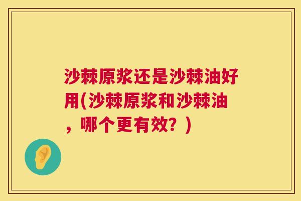 沙棘原浆还是沙棘油好用(沙棘原浆和沙棘油，哪个更有效？)