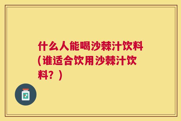 什么人能喝沙棘汁饮料(谁适合饮用沙棘汁饮料？)