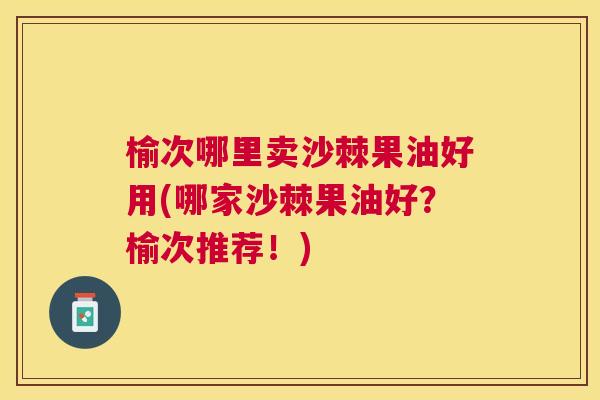 榆次哪里卖沙棘果油好用(哪家沙棘果油好？榆次推荐！)