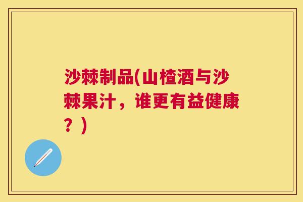 沙棘制品(山楂酒与沙棘果汁，谁更有益健康？)